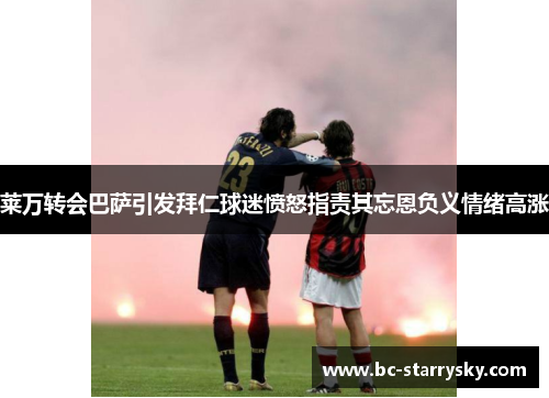 莱万转会巴萨引发拜仁球迷愤怒指责其忘恩负义情绪高涨